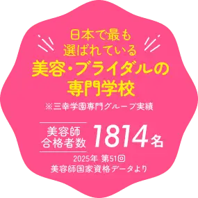 日本で最も選ばれている 美容・ブライダルの専門学校 ※三幸学園専門グループ実績 美容師合格者数1814名 2025年 第51回美容師国家資格データより